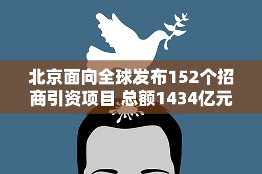 北京面向全球发布152个招商引资项目 总额1434亿元