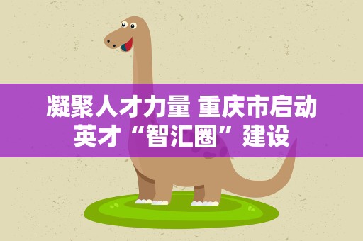 凝聚人才力量 重庆市启动英才“智汇圈”建设