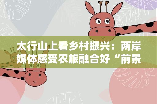 太行山上看乡村振兴：两岸媒体感受农旅融合好“前景”