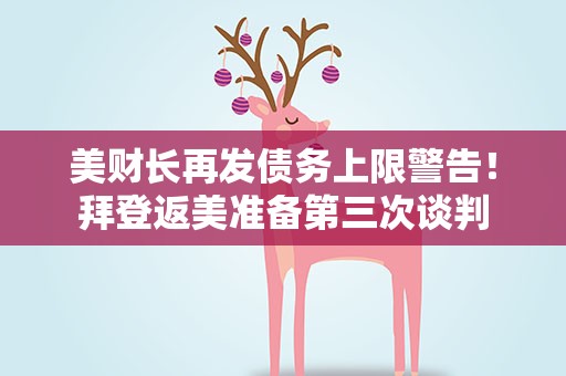 美财长再发债务上限警告！拜登返美准备第三次谈判