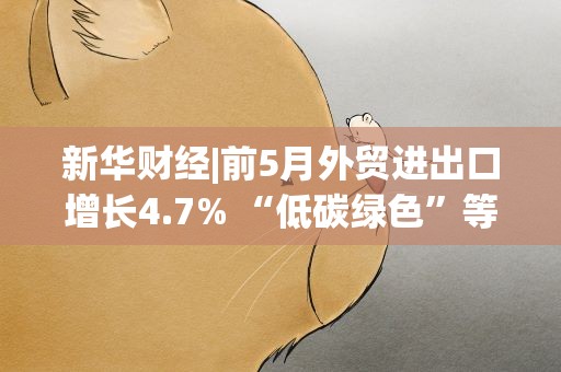 新华财经|前5月外贸进出口增长4.7% “低碳绿色”等领域成热门赛道