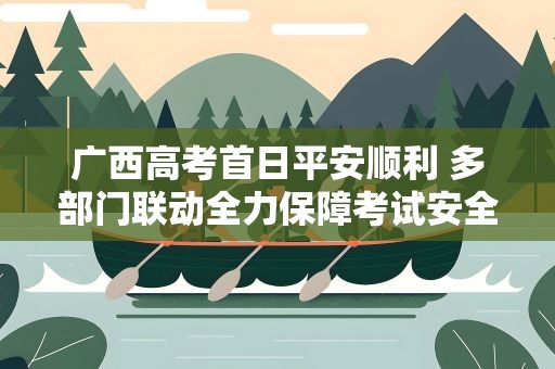 广西高考首日平安顺利 多部门联动全力保障考试安全