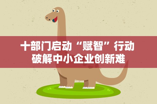 十部门启动“赋智”行动 破解中小企业创新难