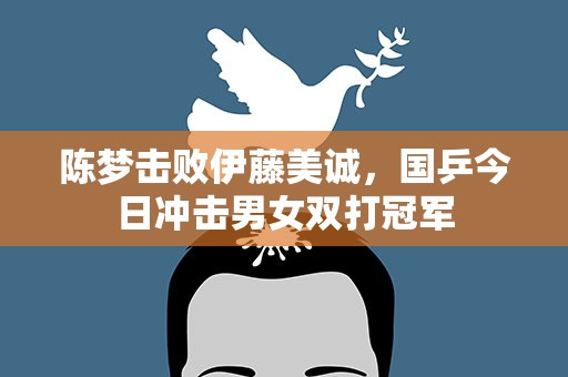陈梦击败伊藤美诚，国乒今日冲击男女双打冠军