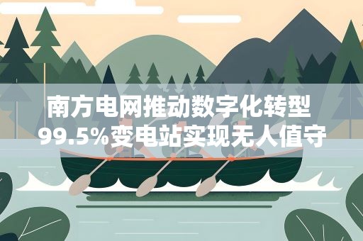 南方电网推动数字化转型 99.5%变电站实现无人值守