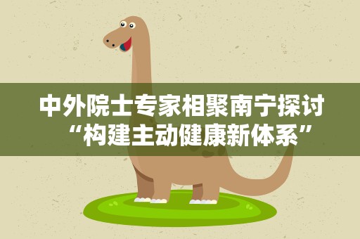 中外院士专家相聚南宁探讨“构建主动健康新体系”