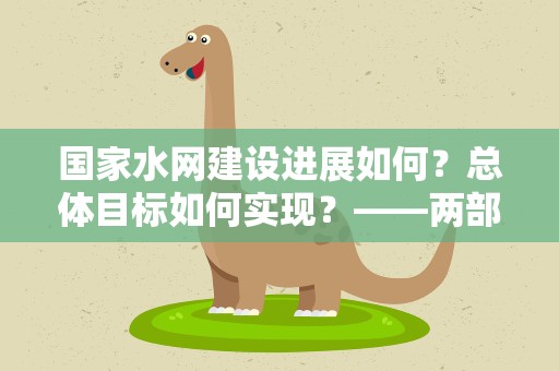 国家水网建设进展如何？总体目标如何实现？——两部门回应国家水网建设五大关注