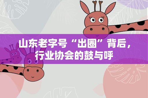 山东老字号“出圈”背后，行业协会的鼓与呼