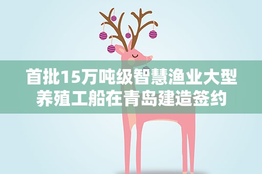首批15万吨级智慧渔业大型养殖工船在青岛建造签约