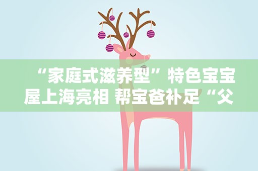 “家庭式滋养型”特色宝宝屋上海亮相 帮宝爸补足“父职体验”