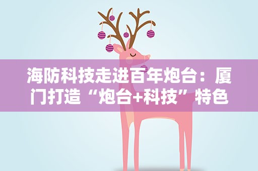 海防科技走进百年炮台：厦门打造“炮台+科技”特色海防科普研学