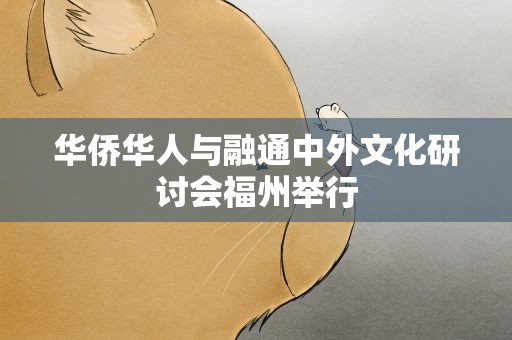 华侨华人与融通中外文化研讨会福州举行