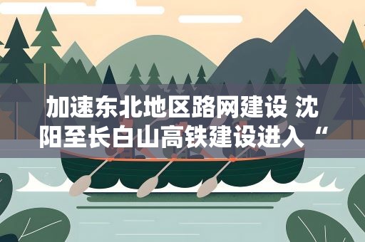 加速东北地区路网建设 沈阳至长白山高铁建设进入“快车道”