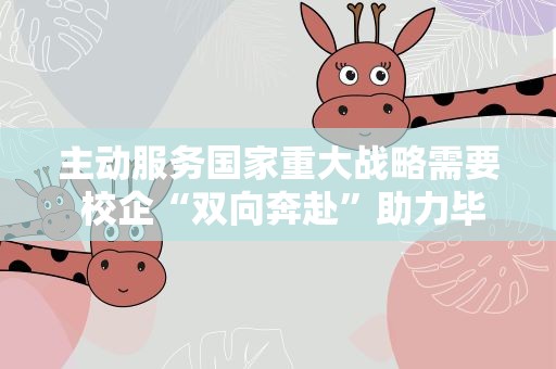 主动服务国家重大战略需要 校企“双向奔赴”助力毕业生就业