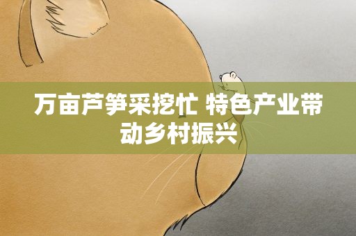 万亩芦笋采挖忙 特色产业带动乡村振兴