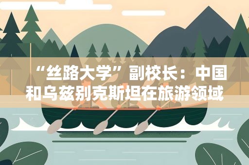 “丝路大学”副校长：中国和乌兹别克斯坦在旅游领域合作空间广泛