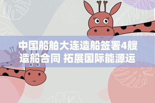 中国船舶大连造船签署4艘造船合同 拓展国际能源运输领域合作