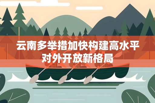 云南多举措加快构建高水平对外开放新格局