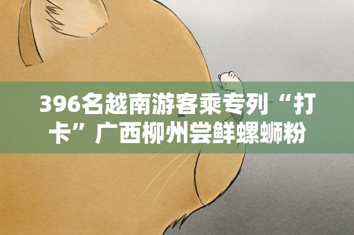 396名越南游客乘专列“打卡”广西柳州尝鲜螺蛳粉