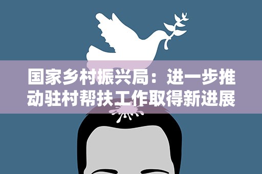 国家乡村振兴局：进一步推动驻村帮扶工作取得新进展新成效