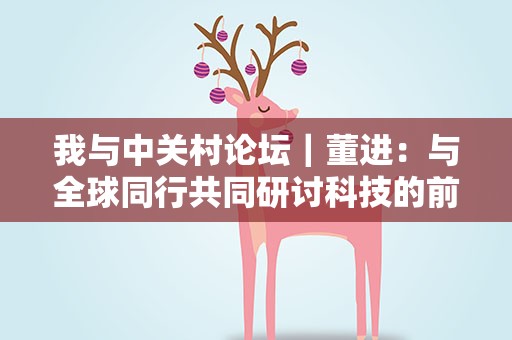 我与中关村论坛｜董进：与全球同行共同研讨科技的前瞻趋势
