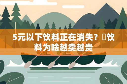 5元以下饮料正在消失？​饮料为啥越卖越贵