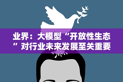 业界：大模型“开放性生态”对行业未来发展至关重要