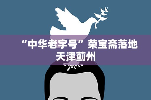 “中华老字号”荣宝斋落地天津蓟州