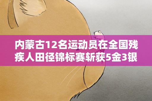 内蒙古12名运动员在全国残疾人田径锦标赛斩获5金3银1铜