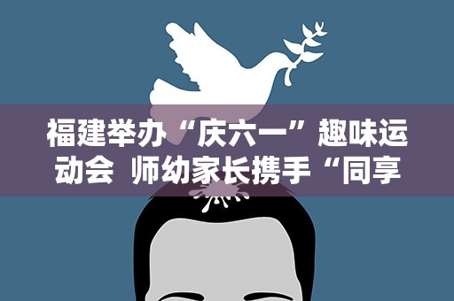 福建举办“庆六一”趣味运动会  师幼家长携手“同享阳光运动”