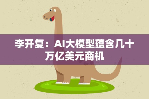李开复：AI大模型蕴含几十万亿美元商机