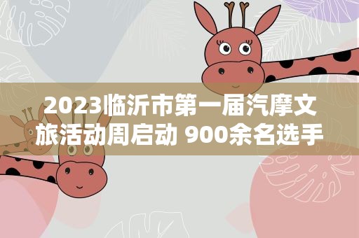 2023临沂市第一届汽摩文旅活动周启动 900余名选手上演“速度与激情”