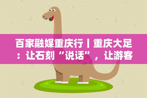 百家融媒重庆行丨重庆大足：让石刻“说话”，让游客驻足