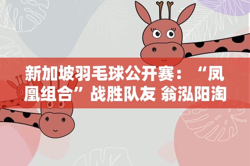 新加坡羽毛球公开赛：“凤凰组合”战胜队友 翁泓阳淘汰李梓嘉