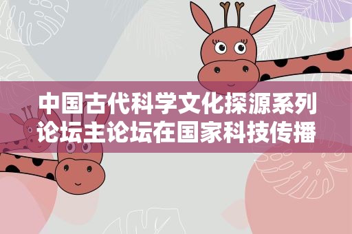 中国古代科学文化探源系列论坛主论坛在国家科技传播中心举行
