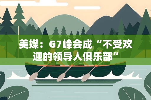 美媒：G7峰会成“不受欢迎的领导人俱乐部”