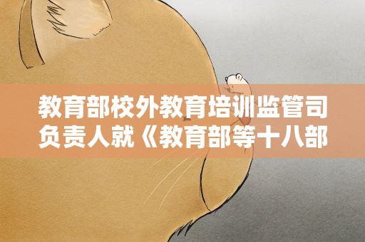 教育部校外教育培训监管司负责人就《教育部等十八部门关于加强新时代中小学科学教育工作的意见》答记者问