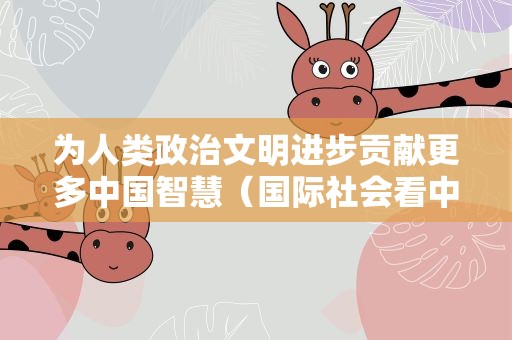 为人类政治文明进步贡献更多中国智慧（国际社会看中国式现代化）
