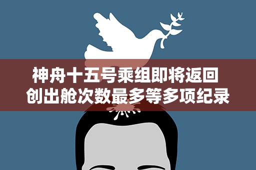 神舟十五号乘组即将返回 创出舱次数最多等多项纪录
