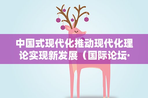 中国式现代化推动现代化理论实现新发展（国际论坛·读懂中国·读懂中国共产党）