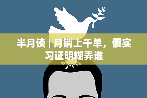 半月谈 | 月销上千单，假实习证明糊弄谁