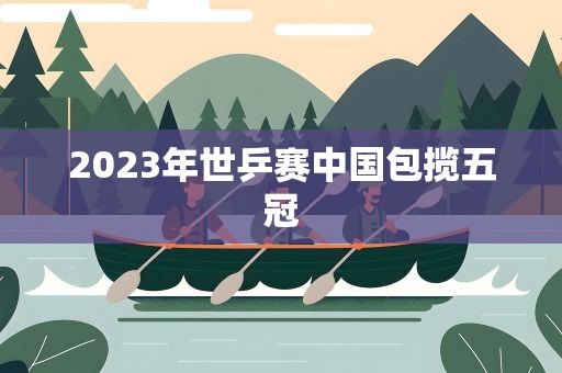 2023年世乒赛中国包揽五冠