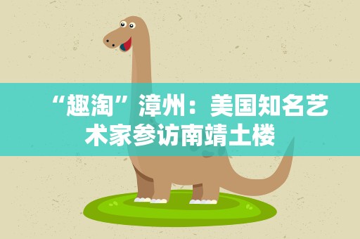 “趣淘”漳州：美国知名艺术家参访南靖土楼