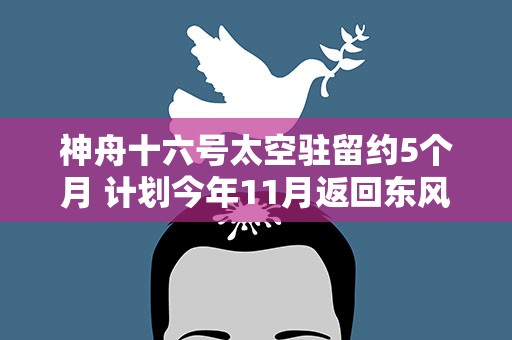 神舟十六号太空驻留约5个月 计划今年11月返回东风着陆场