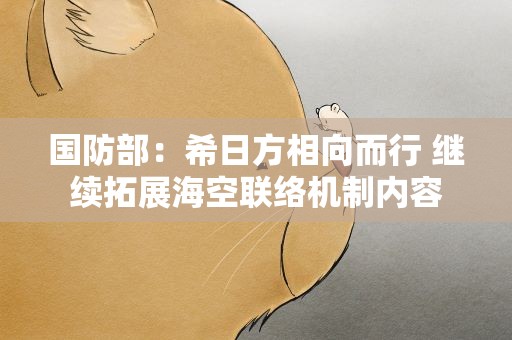 国防部：希日方相向而行 继续拓展海空联络机制内容