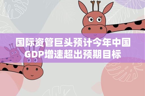 国际资管巨头预计今年中国GDP增速超出预期目标