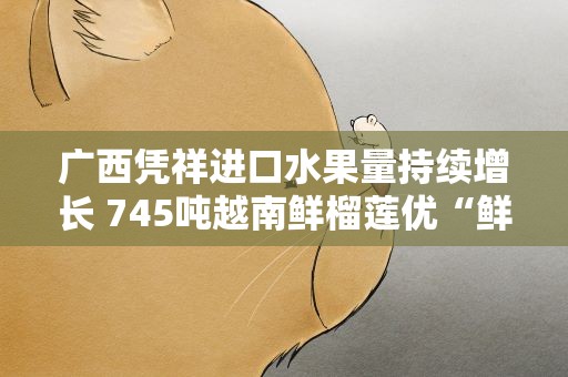 广西凭祥进口水果量持续增长 745吨越南鲜榴莲优“鲜”入境