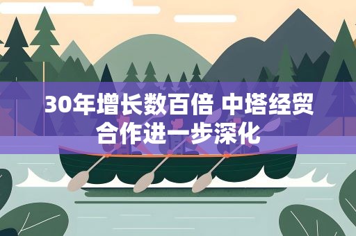 30年增长数百倍 中塔经贸合作进一步深化
