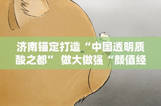 济南锚定打造“中国透明质酸之都” 做大做强“颜值经济”
