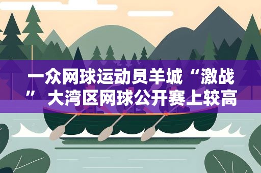 一众网球运动员羊城“激战” 大湾区网球公开赛上较高低